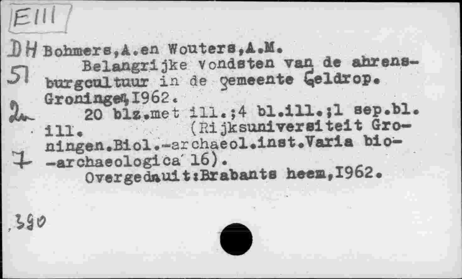 ﻿J)H Bohmers,A.en Wouters,A.M.
rn Belangrijke V endeten van de ahrens-» burgcultuur in de gemeente ^eldrop.
!L_	20 ble.met ill.*,4	aep.bl.
. ці,	(Rijkson!vereitelt Gro-
ningen.Biol.-archaeol.inet.Varla bio^-4~ -archaeologies' 16).
OvergedauittBrabante heea,I962.
